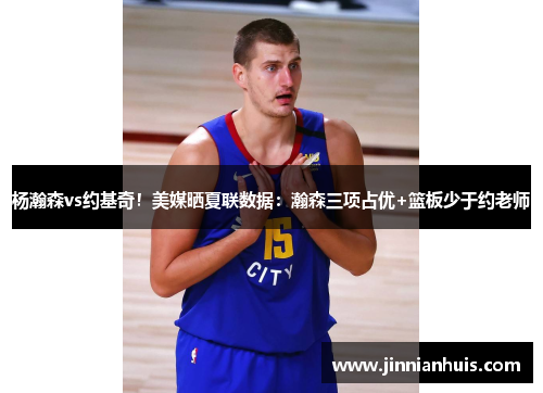 杨瀚森vs约基奇！美媒晒夏联数据：瀚森三项占优+篮板少于约老师